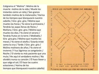 Caligrama el "Molino": Molino de la
muerte molino de la vida / Muele los
instantes como un reloj / Son granos
también molino de la melancolía / Harina
de los tiempos que blanqueará nuestro
cabello / Gira gira gira / Molino que
mueles las horas / Ya viene la primavera /
Tendrás las aspas llenas de flores /
Mañana / Gira gira gira / Molino que
mueles los días / Ya viene el verano /
Tendrás frutos en la torre / Mediodía /
Gira gira gira / Molino que mueles los
meses / Ya viene el otoño / Estarás triste
como la cruz / Tarde / Gira gira gira /
Molino molinero de años / Ya viene el
invierno / Y tus lágrimas se congelarán /
Noche / El viento es más paciente que una
mula / He aquí el verdadero molino / No
olvidéis nunca su canción / Él hace llover y
que salga el sol / Él hace las cuatro
estaciones / Harina de los
tiempos que blanqueará nuestro cabello)
 