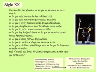 En estos días tan absurdos, en los que un asesinato ya no es
noticia,
en los que a las sonrisas les han subido el IVA,
en los que a las mentiras les ponen lazos de colores,
en los que el sexo y la lujuria están de segundas rebajas,
en los que plastificamos el amor los sábados por la noche,
en los que las prisas se cruzan como cuchillos,
en los que hay huelga de besos, en los que un "te quiero" ya no
merece bañeras de sueños,
en los que se abren fábricas de pesadillas,
en los que los sueños se ahogan en dunas de arena,
en los que se olvidan en bolsillos pesetas, en los que los basureros
esconden recuerdos...
todo el mundo nos hemos olvidado de preguntarle a Godot, ¿por
qué tarda tanto?
Samuel Beckett, escritor
contemporáneo irlandés,
consiguió, en 1969, por su obra
"Esperando a Godot" el Premio
Nobel de Literatura.
Siglo XX
Obra dámática de dos actos
–teatro del absurdo-.
Simboliza:
El sinsentido de la vida humana.
El tedio. (Existencialismo)
 