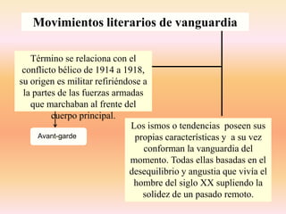 Movimientos literarios de vanguardia
Término se relaciona con el
conflicto bélico de 1914 a 1918,
su origen es militar refiriéndose a
la partes de las fuerzas armadas
que marchaban al frente del
cuerpo principal.
Los ismos o tendencias poseen sus
propias características y a su vez
conforman la vanguardia del
momento. Todas ellas basadas en el
desequilibrio y angustia que vivía el
hombre del siglo XX supliendo la
solidez de un pasado remoto.
avaAvant-garde
 