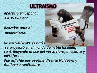apareció en España. En 1919-1922. Reacción ante el modernismo. Un movimientos que más se proyectó en el mundo de habla hispana, contribuyendo al uso del verso libre, anécdota y metáfora. Fue influido por poetas: Vicente Huidobro y Guillaume Apollinaire 