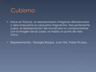 Nace en Francia, se representaban imágenes distorsionadas o descompuestas en pequeños fragmentos, frecuentemente cubos, la representación del mundo era no comprometerse con la imagen de las cosas, no había un punto de vista único. Representantes:  Georges Braque, Juan Gris, Pablo Picasso. 
