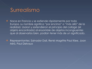 Nace en Francia y se extiende rápidamente por toda Europa, su nombre significa “por encima” o “más allá” de la realidad. Usaron y  extendieron el principio del  collage  (el objeto encontrado) al ensamble de objetos incongruentes que al observarlos bien, podían tener más de un significado. Representantes: Salvador Dali, René Magritte Paul Klee, Joan Miró, Paul Delvaux 