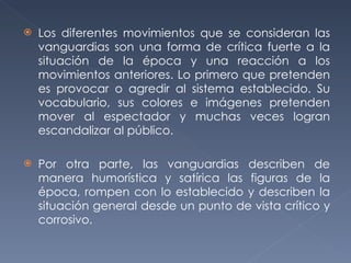 Los diferentes movimientos que se consideran las vanguardias son una forma de crítica fuerte a la situación de la época y una reacción a los movimientos anteriores. Lo primero que pretenden es provocar o agredir al sistema establecido. Su vocabulario, sus colores e imágenes pretenden mover al espectador y muchas veces logran escandalizar al público. Por otra parte, las vanguardias describen de manera humorística y satírica las figuras de la época, rompen con lo establecido y describen la situación general desde un punto de vista crítico y corrosivo. 