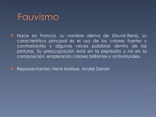 Nace en Francia, su nombre deriva de ( fauvé -fiera), su característica principal es el uso de los colores fuertes y contrastantes y algunas veces palabras dentro de las pinturas. Su preocupación está en la expresión y no en la composición, empleando colores brillantes y antinaturales. Representantes: Henri Matisse, André Derain 