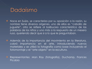 Nace en Suiza, se caracteriza por su oposición a la razón, su nombre tiene diversos orígenes, uno de ellos es “caballo de juguete”, otro se refiere al balbuceo característico de las palabras de los niños y uno más a la respuesta de un mesero ruso, queriendo decir que si a lo que le preguntaban. Además de la importancia del movimiento en la literatura, cobró importancia en el arte, introduciendo nuevos materiales y se utilizó la fotografía como base incluyendo el fotomontaje y el “arte-objeto” en la escultura. Representantes: Man Ray (fotografía), Duchamp, Frances Picabia 