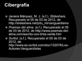 Cibergrafía

 Javiera Márquez, M. J. (s.f.). Slideshare.
  Recuperado el 05 de 03 de 2012, de
  http://slideshare.net/pitu_ml/vanguardismo
 Poemas del alma. (s.f.). Recuperado el 05
  de 03 de 2012, de http://www.poemas-del-
  alma.com/escrito-con-tinta-verde.htm
 Scribd. (s.f.). Recuperado el 05 de 03 de
  2012, de
  http://www.es.scribd.com/doc/122078/Los-
  Autores-Vanguardistas
 