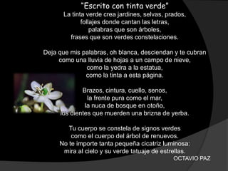 “Escrito con tinta verde”
      La tinta verde crea jardines, selvas, prados,
             follajes donde cantan las letras,
                 palabras que son árboles,
        frases que son verdes constelaciones.

Deja que mis palabras, oh blanca, desciendan y te cubran
     como una lluvia de hojas a un campo de nieve,
              como la yedra a la estatua,
              como la tinta a esta página.

             Brazos, cintura, cuello, senos,
               la frente pura como el mar,
              la nuca de bosque en otoño,
     los dientes que muerden una brizna de yerba.

        Tu cuerpo se constela de signos verdes
         como el cuerpo del árbol de renuevos.
     No te importe tanta pequeña cicatriz luminosa:
      mira al cielo y su verde tatuaje de estrellas.
                                              OCTAVIO PAZ
 