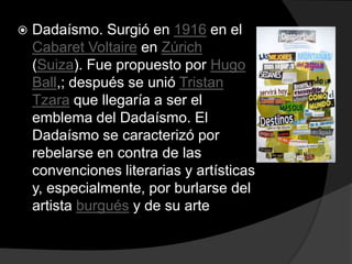    Dadaísmo. Surgió en 1916 en el
    Cabaret Voltaire en Zúrich
    (Suiza). Fue propuesto por Hugo
    Ball,; después se unió Tristan
    Tzara que llegaría a ser el
    emblema del Dadaísmo. El
    Dadaísmo se caracterizó por
    rebelarse en contra de las
    convenciones literarias y artísticas
    y, especialmente, por burlarse del
    artista burgués y de su arte
 