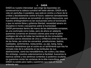     DADÁ
DADÁ es nuestra intensidad: que erige las bayonetas sin
consecuencia la cabeza sumatral del bebé alemán; DADÁ es la
vida sin pantuflas ni paralelos; que está en contra y a favor de la
unidad y decididamente contra el futuro; sabemos sensatamente
que nuestros cerebros se convertirán en cojines blancuzcos, que
nuestro antidogmatismo es tan exclusivista como el funcionario
y que no somos libres y gritamos libertad; necesidad severa sin
disciplina ni moral y escupamos sobre la humanidad.
DADÁ permanece dentro del marco de las debilidades europeas,
es una cochinada como todas, pero de ahora en adelante
queremos zurrarnos en diversos colores para ornar el jadrín
zoológico del arte de todas las banderas de los consulados.
Nosotros somos directores de circo y chiflamos entre los vientos
de las ferias, por entre los conventos, prostituciones, teatros,
realidades, sentimientos, restaurantes, uy, jojo, bang, bang.
Nosotros declaramos que el coche es un sentimiento que nos ha
mimado más de lo suficiente en las lentitudes de sus
abstracciones, como los transatlánticos, los ruidos y las ideas.
Sin embargo, nosotros exteriorizamos la facilidad, buscamos la
esencia central y nos sentimos contentos si podemos ocultarla;
no queremos contar las ventanas de la élite maravillosa, pues
DADÁ no existe para nadie y queremos que todo el mundo
entienda eso.
 