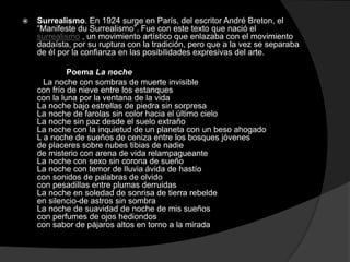    Surrealismo. En 1924 surge en París, del escritor André Breton, el
    “Manifeste du Surrealismo”. Fue con este texto que nació el
    surrealismo , un movimiento artístico que enlazaba con el movimiento
    dadaísta, por su ruptura con la tradición, pero que a la vez se separaba
    de él por la confianza en las posibilidades expresivas del arte.

             Poema La noche
      La noche con sombras de muerte invisible
    con frío de nieve entre los estanques
    con la luna por la ventana de la vida
    La noche bajo estrellas de piedra sin sorpresa
    La noche de farolas sin color hacia el último cielo
    La noche sin paz desde el suelo extraño
    La noche con la inquietud de un planeta con un beso ahogado
    L a noche de sueños de ceniza entre los bosques jóvenes
    de placeres sobre nubes tibias de nadie
    de misterio con arena de vida relampagueante
    La noche con sexo sin corona de sueño
    La noche con temor de lluvia ávida de hastío
    con sonidos de palabras de olvido
    con pesadillas entre plumas derruidas
    La noche en soledad de sonrisa de tierra rebelde
    en silencio-de astros sin sombra
    La noche de suavidad de noche de mis sueños
    con perfumes de ojos hediondos
    con sabor de pájaros altos en torno a la mirada
 