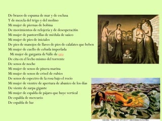 De brazos de espuma de mar y de esclusa
Y de mezcla del trigo y del molino
Mi mujer de piernas de bobina
De movimientos de relojería y de desesperaci6n
Mi mujer de pantorrillas de médula de saúco
Mi mujer de pies de iniciales
De pies de manojos de llaves de pies de calafates que beben
Mi mujer de cuello de cebada imperlada
Mi mujer de garganta deValle de oro
De cita en el lecho mismo del torrente
De senos de noche
Mi mujer de senos de pinera marina
Mi mujer de senos de crisol de rubíes
De senos de espectro de la rosa bajo el rocío
Mi mujer de vientre de apertura de abanico de los días
De viente de zarpa gigante
Mi mujer de espalda de pájaro que huye vertical
De espalda de mercurio
De espalda de luz
 