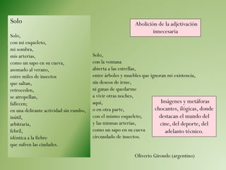 Solo
Solo,
con mi esqueleto,
mi sombra,
mis arterias,
como un sapo en su cueva,
asomado al verano,
entre miles de insectos
que saltan,
retroceden,
se atropellan,
fallecen;
en una delirante actividad sin rumbo,
inútil,
arbitraria,
febril,
idéntica a la fiebre
que sufren las ciudades.
Solo,
con la ventana
abierta a las estrellas,
entre árboles y muebles que ignoran mi existencia,
sin deseos de irme,
ni ganas de quedarme
a vivir otras noches,
aquí,
o en otra parte,
con el mismo esqueleto,
y las mismas arterias,
como un sapo en su cueva
circundado de insectos.
Oliverio Girondo (argentino)
Abolición de la adjetivación
innecesaria
Imágenes y metáforas
chocantes, ilógicas, donde
destacan el mundo del
cine, del deporte, del
adelanto técnico.
 