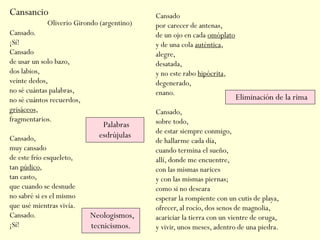 Cansancio
Cansado.
¡Sí!
Cansado
de usar un solo bazo,
dos labios,
veinte dedos,
no sé cuántas palabras,
no sé cuántos recuerdos,
grisáceos,
fragmentarios.
Cansado,
muy cansado
de este frío esqueleto,
tan púdico,
tan casto,
que cuando se desnude
no sabré si es el mismo
que usé mientras vivía.
Cansado.
¡Sí!
Cansado
por carecer de antenas,
de un ojo en cada omóplato
y de una cola auténtica,
alegre,
desatada,
y no este rabo hipócrita,
degenerado,
enano.
Cansado,
sobre todo,
de estar siempre conmigo,
de hallarme cada día,
cuando termina el sueño,
allí, donde me encuentre,
con las mismas narices
y con las mismas piernas;
como si no deseara
esperar la rompiente con un cutis de playa,
ofrecer, al rocío, dos senos de magnolia,
acariciar la tierra con un vientre de oruga,
y vivir, unos meses, adentro de una piedra.
Oliverio Girondo (argentino)
Eliminación de la rima
Neologismos,
tecnicismos.
Palabras
esdrújulas
 