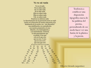 Yo no sé nada
Tú no sabes nada
Ud. no sabe nada
El no sabe nada
Ellos no saben nada
Ellas no saben nada
Uds. no saben nada
Nosotros no sabemos nada
La desorientación de mi generación tiene su expli-
cación en la dirección de nuestra educación,cuya
idealización de la acción, era - ¡sin discusión!-
una mistificación, en contradicción
con nuestra propensión a la me-
ditación, a la contemplación y
a la masturbación. (Gutural,
lo más guturalmente que
se pueda.) Creo que
creo en lo que creo
que no creo. Y creo
que no creo en lo
que creo que creo
«C a n t a r d e l a s r a n as»
¡Y ¡Y ¿A ¿A ¡Y ¡Y
su ba llí llá su ba
bo jo es es bo jo
las las tá? tá? las las
es es ¡A ¡A es es
ca ca quí cá ca ca
le le no no le le
ras ras es es ras ras
arri aba tá tá arri aba
ba!... jo!... !... !... ba!... jo!...
Yo no sé nada
Oliverio Girondo (argentino)
Tendencia a
establecer una
disposición
tipográfica nueva de
las palabras del
poema,
pretendiendo de ese
modo hacer ver una
fusión de la plástica
y la poesía.
 