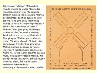 Caligrama el "Molino": Molino de la
muerte molino de la vida / Muele los
instantes como un reloj / Son granos
también molino de la melancolía / Harina
de los tiempos que blanqueará nuestro
cabello / Gira gira gira / Molino que
mueles las horas / Ya viene la primavera /
Tendrás las aspas llenas de flores /
Mañana / Gira gira gira / Molino que
mueles los días / Ya viene el verano /
Tendrás frutos en la torre / Mediodía /
Gira gira gira / Molino que mueles los
meses / Ya viene el otoño / Estarás triste
como la cruz / Tarde / Gira gira gira /
Molino molinero de años / Ya viene el
invierno / Y tus lágrimas se congelarán /
Noche / El viento es más paciente que una
mula / He aquí el verdadero molino / No
olvidéis nunca su canción / Él hace llover y
que salga el sol / Él hace las cuatro
estaciones / Harina de los
tiempos que blanqueará nuestro cabello)
 