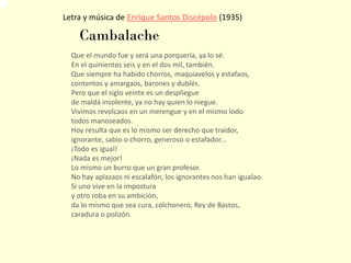 Letra y música de Enrique Santos Discépolo (1935)
Que el mundo fue y será una porquería, ya lo sé.
En el quinientos seis y en el dos mil, también.
Que siempre ha habido chorros, maquiavelos y estafaos,
contentos y amargaos, barones y dublés.
Pero que el siglo veinte es un despliegue
de maldá insolente, ya no hay quien lo niegue.
Vivimos revolcaos en un merengue y en el mismo lodo
todos manoseados.
Hoy resulta que es lo mismo ser derecho que traidor,
ignorante, sabio o chorro, generoso o estafador...
¡Todo es igual!
¡Nada es mejor!
Lo mismo un burro que un gran profesor.
No hay aplazaos ni escalafón, los ignorantes nos han igualao.
Si uno vive en la impostura
y otro roba en su ambición,
da lo mismo que sea cura, colchonero, Rey de Bastos,
caradura o polizón.
Cambalache
 