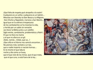 ¡Qué falta de respeto,qué atropello a la razón!
Cualquiera es un señor, cualquiera es un ladrón...
Mezclao con Stavisky va Don Bosco y La Mignon,
Don Chicho y Napoleón, Carnera y San Martín...
Igual que en la vidriera irrespetuosa
de los cambalaches se ha mezclao la vida,
y herida por un sable sin remache
ves llorar la Biblia junto a un calefón.
Siglo veinte, cambalache, problemático y febril...
El que no llora no mama
y el que no afana es un gil.
¡Dale, nomás...!¡Dale, que va...!
¡Que allá en el Horno nos vamo’a encontrar...!
No pienses más; sentate a un lao,
que a nadie importa si naciste honrao...
Es lo mismo el que labura
noche y día como un buey,
que el que vive de las minas, que el que mata,
que el que cura, o está fuera de la ley...
 