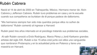 Rubén Cabrera
Nació el 14 de abril de 2000 en Tlalnepantla, México. Hermano menor de: Alvin
Cabrera y Jefferson Cabrera. Rubén tuvo problemas en casa y en la escuela
cuando sus compañeros se burlaban de él porque padece de daltonismo.
“Mis hermanos siempre han sido más queridos porque ellos no sufren de
daltonismo” Rubén comentó al ingresar a Harvard
Rubén pasó tres años internado en el psicólogo tratando sus problemas sociales.
Al salir Rubén conoció a Erick Rodríguez, Marco Pérez y Jordi Karkarov grandes
artistas del siglo XXI. Rubén a los 15 años creó junto con ellos una vanguardia
que nombraron Protanopía y en la actualidad pinta en Polanco y tiene una
maestría en Harvard.
 