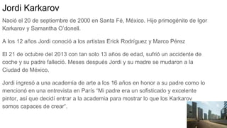 Jordi Karkarov
Nació el 20 de septiembre de 2000 en Santa Fé, México. Hijo primogénito de Igor
Karkarov y Samantha O’donell.
A los 12 años Jordi conoció a los artistas Erick Rodríguez y Marco Pérez
El 21 de octubre del 2013 con tan solo 13 años de edad, sufrió un accidente de
coche y su padre falleció. Meses después Jordi y su madre se mudaron a la
Ciudad de México.
Jordi ingresó a una academia de arte a los 16 años en honor a su padre como lo
mencionó en una entrevista en París “Mi padre era un sofisticado y excelente
pintor, así que decidí entrar a la academia para mostrar lo que los Karkarov
somos capaces de crear”.
 