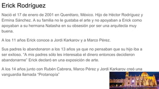 Erick Rodríguez
Nació el 17 de enero de 2001 en Querétaro, México. Hijo de Héctor Rodríguez y
Ermina Sánchez. A su familia no le gustaba el arte y no apoyaban a Erick como
apoyaban a su hermana Natasha en su obsesión por ser una arquitecta muy
buena.
A los 11 años Erick conoce a Jordi Karkarov y a Marco Pérez.
Sus padres lo abandonaron a los 13 años ya que no pensaban que su hijo iba a
ser exitoso. “A mis padres sólo les interesaba el dinero entonces decidieron
abandonarme” Erick declaró en una exposición de arte.
A los 14 años junto con Rubén Cabrera, Marco Pérez y Jordi Karkarov creó una
vanguardia llamada “Protanopía”
 