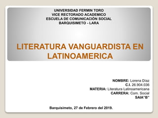 UNIVERSIDAD FERMIN TORO
VICE RECTORADO ACADEMICO
ESCUELA DE COMUNICACIÓN SOCIAL
BARQUISIMETO - LARA
LITERATURA VANGUARDISTA EN
LATINOAMERICA
NOMBRE: Lorena Díaz
C.I. 26.904.036
MATERIA: Literatura Latinoamericana
CARRERA: Com. Social
SAIA”B”
Barquisimeto, 27 de Febrero del 2019.
 