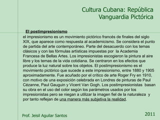 El postimpresionismo 
el impresionismo es un movimiento pictórico francés de finales del siglo 
XIX, que aparece como respuesta al academicismo. Se considera el punto 
de partida del arte contemporáneo. Parte del desacuerdo con los temas 
clásicos y con las fórmulas artísticas impuestas por la Academia 
Francesa de Bellas Artes. Los impresionistas escogieron la pintura al aire 
libre y los temas de la vida cotidiana. Se centraron en los efectos que 
produce la luz natural sobre los objetos. El postimpresionismo es el 
movimiento pictórico que sucede a este impresionismo, entre 1880 y 1905 
aproximadamente. Fue acuñado por el crítico de arte Roger Fry en 1910, 
con motivo de una exposición celebrada en Londres de pinturas de Paul 
Cézanne, Paul Gauguin y Vicent Van Gogh. Los postimpresionistas basan 
su obra en el uso del color según los parámetros usados por los 
impresionistas pero se niegan a utilizar la imagen fiel de la naturaleza y 
por tanto reflejan de una manera más subjetiva la realidad. 
 