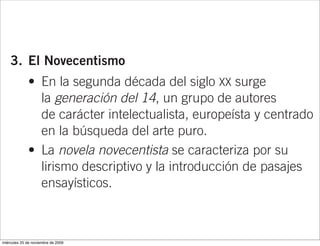 Marcel Proust (En busca del tiempo perdido),
                     Franz Kafka (La metamorfosis y El proceso)
                     o James Joyce (Ulises).

    3. El Novecentismo
              • En la segunda década del siglo XX surge
                la generación del 14, un grupo de autores
                de carácter intelectualista, europeísta y centrado
                en la búsqueda del arte puro.
              • La novela novecentista se caracteriza por su
                lirismo descriptivo y la introducción de pasajes
                ensayísticos.



miércoles 25 de noviembre de 2009
                                    • Para entender el contexto históri
 