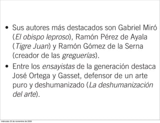 • Sus autores más destacados son Gabriel Miró
      (El obispo leproso), Ramón Pérez de Ayala
      (Tigre Juan) y Ramón Gómez de la Serna
      (creador de las greguerías).
    • Entre los ensayistas de la generación destaca
      José Ortega y Gasset, defensor de un arte
      puro y deshumanizado (La deshumanización
      del arte).
    • El autor más destacado de la poesía
      novecentista fue Juan Ramón Jiménez.
miércoles 25 de noviembre de 2009
 