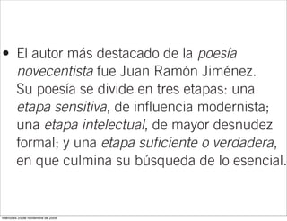 José Ortega y Gasset, defensor de un arte
  puro y deshumanizado (La deshumanización
  del arte).
• El autor más destacado de la poesía
  novecentista fue Juan Ramón Jiménez.
  Su poesía se divide en tres etapas: una
  etapa sensitiva, de influencia modernista;
  una etapa intelectual, de mayor desnudez
  formal; y una etapa suficiente o verdadera,
  en que culmina su búsqueda de lo esencial.

La generación del 27
• Se trata de un grupo de autores de sólida
miércoles 25 de noviembre de 2009
 