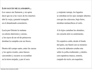 LOS SAUCES ME LLAMARON...
  Los sauces me llamaron, y no quise         y crujiente ramaje, los lagartos
  decir que no a las voces de los muertos:   se entraban en los ojos siempre abiertos
  abrí la verja y penetré tranquilo          con que las calaveras, bajo lirios,
  en el abandonado cementerio.               miraban melancólicas el cielo.


  Lucía por Oriente la mañana                A lo lejos cantaban las alondras;
  su celeste dulcísimo y sereno,             mi corazón alzó su sentimiento.
  y los rayos de un sol de primavera
  doraban la campiña con sus besos.          Un sepulcro caído, desde el fondo
                                             del patio, me llamó con su misterio:
  Dentro del campo santo, entre las zarzas   su losa de alabastro estaba rota
  y los agrios rosales, unos huesos          sobre la yerba exuberante, y dentro,
  carcomidos y oscuros se escondían          con espantosa mueca, sonreía,
  en la tierra mojada, y por el seco         cuajado de rocío, un esqueleto.



miércoles 25 de noviembre de 2009
 