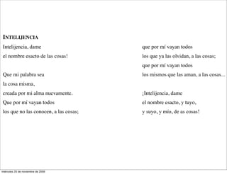 tus olas van, como mis pensamientos,   ¡Qué plenitud de soledad, mar solo!.
 y vienen, van y vienen,
                                                          (de Diario de un poeta


 INTELIJENCIA
 Intelijencia, dame                     que por mí vayan todos
 el nombre esacto de las cosas!         los que ya las olvidan, a las cosas;
                                        que por mí vayan todos
 Que mi palabra sea                     los mismos que las aman, a las cosas...
 la cosa misma,
 creada por mi alma nuevamente.         ¡Intelijencia, dame
 Que por mí vayan todos                 el nombre esacto, y tuyo,
 los que no las conocen, a las cosas;   y suyo, y mío, de as cosas!
                                                                                  (




miércoles 25 de noviembre de 2009
 