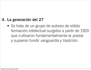 una etapa intelectual, de mayor desnudez
                   formal; y una etapa suficiente o verdadera,
                   en que culmina su búsqueda de lo esencial.

  4. La generación del 27
            • Se trata de un grupo de autores de sólida
              formación intelectual surgidos a partir de 1920
              que cultivaron fundamentalmente la poesía
              y supieron fundir vanguardia y tradición.
            • En este grupo destacan las obras poéticas
              de Rafael Alberti (Marinero en tierra y Sobre
              los ángeles), Jorge Guillén, representante
              de la poesía pura (Aire nuestro), y Federico
              García Lorca (Romancero gitano, Poema
miércoles 25 de noviembre de 2009
 