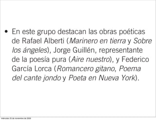 formación intelectual surgidos a partir de 192
     que cultivaron fundamentalmente la poesía
     y supieron fundir vanguardia y tradición.
   • En este grupo destacan las obras poéticas
     de Rafael Alberti (Marinero en tierra y Sobre
     los ángeles), Jorge Guillén, representante
     de la poesía pura (Aire nuestro), y Federico
     García Lorca (Romancero gitano, Poema
     del cante jondo y Poeta en Nueva York).
   • En el caso del teatro destacan las tres tragedia
     rurales de Lorca: Bodas de sangre, Yerma
     y La casa de Bernarda Alba.
miércoles 25 de noviembre de 2009
 