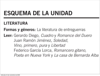 ESQUEMA DE LA UNIDAD
     LITERATURA
     Formas y géneros: La literatura de entreguerras
     Leer: Gerardo Diego, Cuadro y Romance del Duero
           Juan Ramón Jiménez, Soledad,
           Vino, primero, pura y Libertad
           Federico García Lorca, Romancero gitano,
           Poeta en Nueva York y La casa de Bernarda Alba


     RECURSOS COMPLEMENTARIOS
miércoles 25 de noviembre de 2009
 