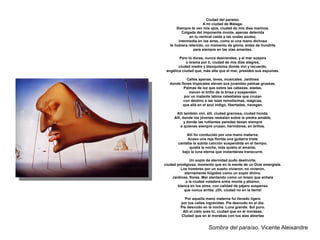 Ciudad del paraíso.
                       A mi ciudad de Málaga.
       Siempre te ven mis ojos, ciudad de mis días marinos.
          Colgada del imponente monte, apenas detenida
               en tu vertical caída a las ondas azules,
        intermedia en los aires, como si una mano dichosa
   te hubiera retenido, un momento de gloria, antes de hundirte
                 para siempre en las olas amantes.

        Pero tú duras, nunca desciendes, y el mar suspira
            o brama por tí, ciudad de mis días alegres,
        ciudad madre y blanquísima donde viví y recuerdo,
 angélica ciudad que, más alta que el mar, presides sus espumas.

            Calles apenas, leves, musicales. Jardines
   donde flores tropicales elevan sus juveniles palmas gruesas.
           Palmas de luz que sobre las cabezas, aladas,
              mecen el brillo de la brisa y suspenden
           por un instante labios celestiales que cruzan
          con destino a las islas remotísimas, mágicas,
          que allá en el azul índigo, libertadas, navegan.

      Allí también viví, allí, ciudad graciosa, ciudad honda.
     Allí, donde los jóvenes resbalan sobre la piedra amable,
            y donde las rutilantes paredes besan siempre
          a quienes siempre cruzan, hervidores, en brillos.

            Allí fui conducido por una mano materna.
            Acaso una reja florida una guitarra triste
       cantaba la súbita canción suspendida en el tiempo;
             quieta la noche, más quieto el amante,
         bajo la luna eterna que instantánea transcurre.

               Un soplo de eternidad pudo destruirte,
ciudad prodigiosa, momento que en la mente de un Dios emergiste.
         Los hombres por un sueño vivieron, no vivieron,
           eternamente fúlgidos como un soplo divino.
    Jardines, flores. Mar alentando como un brazo que anhela
            a la ciudad voladora entre monte y abismo,
       blanca en los aires, con calidad de pájaro suspenso
           que nunca arriba. ¡Oh, ciudad no en la tierra!

            Por aquella mano materna fui llevado ligero
         por tus calles ingrávidas. Pie desnudo en el día.
         Pie desnudo en la noche. Luna grande. Sol puro.
          Allí el cielo eras tú, ciudad que en él morabas.
         Ciudad que en él morabas con tus alas abiertas


                         Sombra del paraíso, Vicente Aleixandre
 