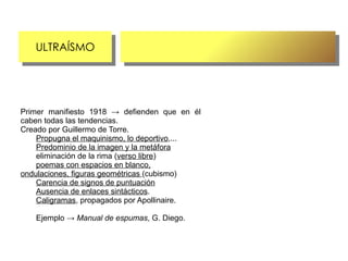 ULTRAÍSMO
    ULTRAÍSMO




Primer manifiesto 1918 → defienden que en él
caben todas las tendencias.
Creado por Guillermo de Torre.
    Propugna el maquinismo, lo deportivo,...
    Predominio de la imagen y la metáfora
    eliminación de la rima (verso libre)
    poemas con espacios en blanco,
ondulaciones, figuras geométricas (cubismo)
    Carencia de signos de puntuación
    Ausencia de enlaces sintácticos.
    Caligramas, propagados por Apollinaire.

   Ejemplo → Manual de espumas, G. Diego.
 