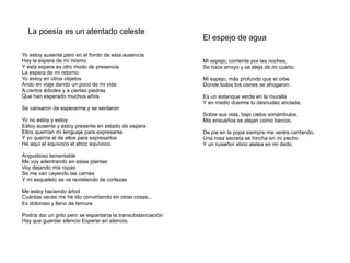 La poesía es un atentado celeste
                                                               El espejo de agua

Yo estoy ausente pero en el fondo de esta ausencia
Hay la espera de mí mismo                                      Mi espejo, corriente por las noches,
Y esta espera es otro modo de presencia                        Se hace arroyo y se aleja de mi cuarto.
La espera de mi retorno
Yo estoy en otros objetos                                      Mi espejo, más profundo que el orbe
Ando en viaje dando un poco de mi vida                         Donde todos los cisnes se ahogaron.
A ciertos árboles y a ciertas piedras
Que han esperado muchos años                                   Es un estanque verde en la muralla
                                                               Y en medio duerme tu desnudez anclada.
Se cansaron de esperarme y se sentaron
                                                               Sobre sus olas, bajo cielos sonámbulos,
Yo no estoy y estoy                                            Mis ensueños se alejan como barcos.
Estoy ausente y estoy presente en estado de espera
Ellos querrían mi lenguaje para expresarse                     De pie en la popa siempre me veréis cantando.
Y yo querría el de ellos para expresarlos                      Una rosa secreta se hincha en mi pecho
He aquí el equívoco el atroz equívoco                          Y un ruiseñor ebrio aletea en mi dedo.

Angustioso lamentable
Me voy adentrando en estas plantas
Voy dejando mis ropas
Se me van cayendo las carnes
Y mi esqueleto se va revistiendo de cortezas

Me estoy haciendo árbol
Cuántas veces me he ido convirtiendo en otras cosas...
Es doloroso y lleno de ternura

Podría dar un grito pero se espantaría la transubstanciación
Hay que guardar silencio Esperar en silencio.
 