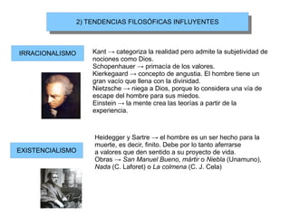 2) TENDENCIAS FILOSÓFICAS INFLUYENTES
                  2) TENDENCIAS FILOSÓFICAS INFLUYENTES



IRRACIONALISMO       Kant → categoriza la realidad pero admite la subjetividad de
                     nociones como Dios.
                     Schopenhauer → primacía de los valores.
                     Kierkegaard → concepto de angustia. El hombre tiene un
                     gran vacío que llena con la divinidad.
                     Nietzsche → niega a Dios, porque lo considera una vía de
                     escape del hombre para sus miedos.
                     Einstein → la mente crea las teorías a partir de la
                     experiencia.



                     Heidegger y Sartre → el hombre es un ser hecho para la
                     muerte, es decir, finito. Debe por lo tanto aferrarse
EXISTENCIALISMO      a valores que den sentido a su proyecto de vida.
                     Obras → San Manuel Bueno, mártir o Niebla (Unamuno),
                     Nada (C. Laforet) o La colmena (C. J. Cela)
 