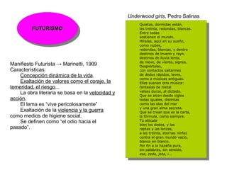 Underwood girls, Pedro Salinas
                                                      Quietas, dormidas están,
                                                        Quietas, dormidas están,
         FUTURISMO
          FUTURISMO
                                                      las treinta, redondas, blancas.
                                                        las treinta, redondas, blancas.
                                                      Entre todas
                                                        Entre todas
                                                      sostienen el mundo.
                                                        sostienen el mundo.
                                                      Míralas, aquí en su sueño,
                                                        Míralas, aquí en su sueño,
                                                      como nubes,
                                                        como nubes,
                                                      redondas, blancas, y dentro
                                                        redondas, blancas, y dentro
                                                      destinos de trueno y rayo,
                                                        destinos de trueno y rayo,
                                                      destinos de lluvia lenta,
                                                        destinos de lluvia lenta,
                                                      de nieve, de viento, signos.
Manifiesto Futurista → Marinetti, 1909                  de nieve, de viento, signos.
                                                      Despiértalas,
Características:                                        Despiértalas,
                                                      con contactos saltarines
                                                        con contactos saltarines
    Concepción dinámica de la vida.                   de dedos rápidos, leves,
                                                        de dedos rápidos, leves,
                                                      como a músicas antiguas.
    Exaltación de valores como el coraje, la            como a músicas antiguas.
                                                      Ellas suenan otra música:
                                                        Ellas suenan otra música:
temeridad, el riesgo...                               fantasías de metal
                                                        fantasías de metal
                                                      valses duros, al dictado.
    La obra literaria se basa en la velocidad y         valses duros, al dictado.
                                                      Que se alcen desde siglos
acción.                                                 Que se alcen desde siglos
                                                      todas iguales, distintas
                                                        todas iguales, distintas
    El lema es “vive pericolosamente”                 como las olas del mar
                                                        como las olas del mar
                                                      y una gran alma secreta.
    Exaltación de la violencia y la guerra              y una gran alma secreta.
                                                      Que se crean que es la carta,
como medios de higiene social.                          Que se crean que es la carta,
                                                      la fórmula, como siempre.
                                                        la fórmula, como siempre.
    Se definen como “el odio hacia el                 Tú alócate
                                                        Tú alócate
                                                      bien los dedos, y las
pasado”.                                                bien los dedos, y las
                                                      raptas y las lanzas,
                                                        raptas y las lanzas,
                                                      a las treinta, eternas ninfas
                                                        a las treinta, eternas ninfas
                                                      contra el gran mundo vacío,
                                                        contra el gran mundo vacío,
                                                      blanco en blanco.
                                                        blanco en blanco.
                                                      Por fin a la hazaña pura,
                                                        Por fin a la hazaña pura,
                                                      sin palabras, sin sentido,
                                                        sin palabras, sin sentido,
                                                      ese, zeda, jota, i...
                                                        ese, zeda, jota, i...
 