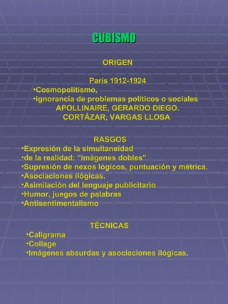 CUBISMO ORIGEN París 1912-1924 Cosmopolitismo,  ignorancia de problemas políticos o sociales APOLLINAIRE, GERARDO DIEGO. CORTÁZAR, VARGAS LLOSA   RASGOS Expresión de la simultaneidad  de la realidad: “imágenes dobles” Supresión de nexos lógicos, puntuación y métrica. Asociaciones ilógicas. Asimilación del lenguaje publicitario Humor, juegos de palabras Antisentimentalismo TÉCNICAS Caligrama  Collage  Imágenes absurdas y asociaciones ilógicas .   