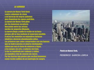 LA AURORA La aurora de Nueva York tiene cuatro columnas de cieno y un huracán de negras palomas que chapotean las aguas podridas. La aurora de Nueva York gime por las inmensas escaleras buscando entre las aristas nardos de angustia dibujada. La aurora llega y nadie la recibe en su boca porque allí no hay mañana ni esperanza posible: A veces las monedas en enjambres furiosos taladran y devoran abandonados niños. Los primeros que salen comprenden con sus huesos que no habrá paraíso ni amores deshojados; saben que van al cieno de números y leyes, a los juegos sin arte, a sudores sin fruto. La luz es sepultada por cadenas y ruidos en impúdico reto de ciencia sin raíces. Por los barrios hay gentes que vacilan insomnes como recién salidas de un naufragio de sangre. Poeta en Nueva York . FEDERICO  GARCÍA LORCA   