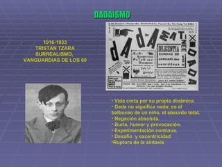 DADAÍSMO 1916-1933 TRISTAN TZARA SURREALISMO,  VANGUARDIAS DE LOS 60 Vida corta por su propia dinámica Dada no significa nada: es el balbuceo de un niño, el absurdo total . Negación absoluta. Burla, humor y provocación. Experimentación continua. Desafío  y excentricidad Ruptura de la sintaxis 