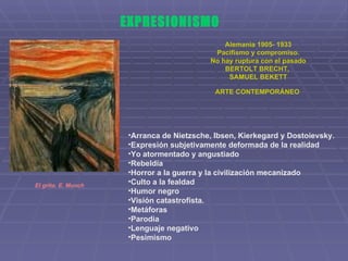 EXPRESIONISMO Alemania 1905- 1933 Pacifismo y compromiso. No hay ruptura con el pasado BERTOLT BRECHT,  SAMUEL BEKETT ARTE CONTEMPORÁNEO   Arranca de Nietzsche, Ibsen, Kierkegard y Dostoievsky. Expresión subjetivamente deformada de la realidad  Yo atormentado y angustiado Rebeldía  Horror a la guerra y la civilización mecanizado Culto a la fealdad Humor negro Visión catastrofista. Metáforas Parodia Lenguaje negativo  Pesimismo  El grito. E. Munch 