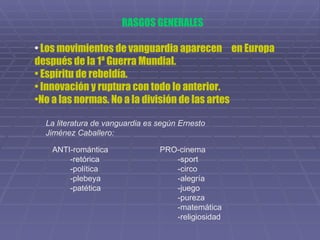 RASGOS GENERALES Los movimientos de vanguardia aparecen  en Europa  después de la 1ª Guerra Mundial. Espíritu de rebeldía. Innovación y ruptura con todo lo anterior. No a las normas. No a la división de las artes La literatura de vanguardia es según Ernesto  Jiménez Caballero: ANTI-romántica -retórica -política -plebeya -patética PRO-cinema -sport -circo -alegría -juego -pureza -matemática -religiosidad 