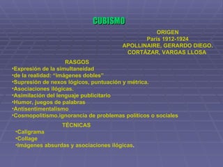 CUBISMO ORIGEN París 1912-1924 APOLLINAIRE, GERARDO DIEGO. CORTÁZAR, VARGAS LLOSA   RASGOS Expresión de la simultaneidad  de la realidad: “imágenes dobles” Supresión de nexos lógicos, puntuación y métrica. Asociaciones ilógicas. Asimilación del lenguaje publicitario Humor, juegos de palabras Antisentimentalismo Cosmopolitismo.ignorancia de problemas políticos o sociales TÉCNICAS Caligrama  Collage  Imágenes absurdas y asociaciones ilógicas .   