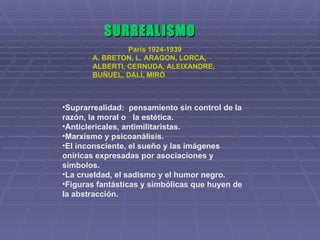 SURREALISMO París 1924-1939 A. BRETON, L. ARAGON, LORCA, ALBERTI, CERNUDA, ALEIXANDRE, BUÑUEL, DALÍ, MIRÓ Suprarrealidad:  pensamiento sin control de la razón, la moral o  la estética. Anticlericales, antimilitaristas. Marxismo y psicoanálisis. El inconsciente, el sueño y las imágenes oníricas expresadas por asociaciones y símbolos. La crueldad, el sadismo y el humor negro. Figuras fantásticas y simbólicas que huyen de la abstracción. 