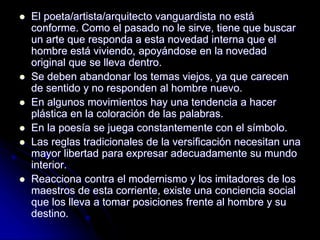  El poeta/artista/arquitecto vanguardista no está
conforme. Como el pasado no le sirve, tiene que buscar
un arte que responda a esta novedad interna que el
hombre está viviendo, apoyándose en la novedad
original que se lleva dentro.
 Se deben abandonar los temas viejos, ya que carecen
de sentido y no responden al hombre nuevo.
 En algunos movimientos hay una tendencia a hacer
plástica en la coloración de las palabras.
 En la poesía se juega constantemente con el símbolo.
 Las reglas tradicionales de la versificación necesitan una
mayor libertad para expresar adecuadamente su mundo
interior.
 Reacciona contra el modernismo y los imitadores de los
maestros de esta corriente, existe una conciencia social
que los lleva a tomar posiciones frente al hombre y su
destino.
 