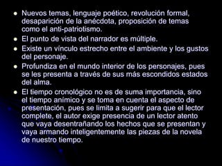  Nuevos temas, lenguaje poético, revolución formal,
desaparición de la anécdota, proposición de temas
como el anti-patriotismo.
 El punto de vista del narrador es múltiple.
 Existe un vínculo estrecho entre el ambiente y los gustos
del personaje.
 Profundiza en el mundo interior de los personajes, pues
se les presenta a través de sus más escondidos estados
del alma.
 El tiempo cronológico no es de suma importancia, sino
el tiempo anímico y se toma en cuenta el aspecto de
presentación, pues se limita a sugerir para que el lector
complete, el autor exige presencia de un lector atento
que vaya desentrañando los hechos que se presentan y
vaya armando inteligentemente las piezas de la novela
de nuestro tiempo.
 