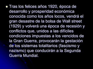  Tras los felices años 1920, época de
desarrollo y prosperidad económica
conocida como los años locos, vendrá el
gran desastre de la bolsa de Wall street
(1929) y volverá una época de recesión y
conflictos que, unidos a las difíciles
condiciones impuestas a los vencidos de
la Gran Guerra, provocarán la gestación
de los sistemas totalitarios (fascismo y
nazismo) que conducirán a la Segunda
Guerra Mundial.
 