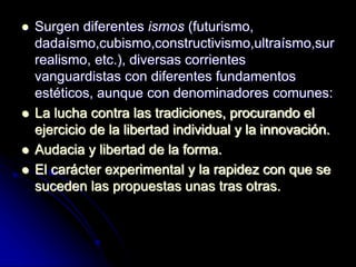  Surgen diferentes ismos (futurismo,
dadaísmo,cubismo,constructivismo,ultraísmo,sur
realismo, etc.), diversas corrientes
vanguardistas con diferentes fundamentos
estéticos, aunque con denominadores comunes:
 La lucha contra las tradiciones, procurando el
ejercicio de la libertad individual y la innovación.
 Audacia y libertad de la forma.
 El carácter experimental y la rapidez con que se
suceden las propuestas unas tras otras.
 